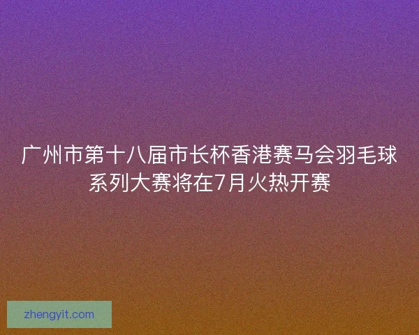 广州市第十八届市长杯香港赛马会羽毛球系列大赛将在7月火热开赛
