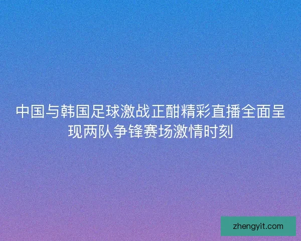 中国与韩国足球激战正酣精彩直播全面呈现两队争锋赛场激情时刻