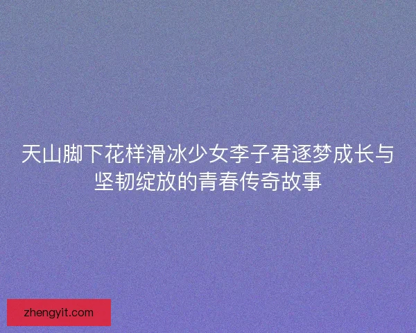 天山脚下花样滑冰少女李子君逐梦成长与坚韧绽放的青春传奇故事