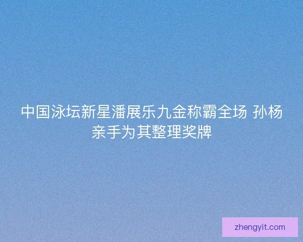 中国泳坛新星潘展乐九金称霸全场 孙杨亲手为其整理奖牌