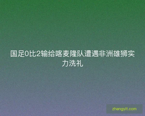 国足0比2输给喀麦隆队遭遇非洲雄狮实力洗礼